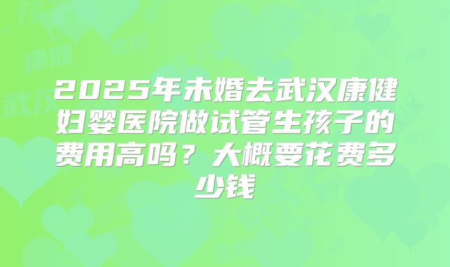 2025年未婚去武汉康健妇婴医院做试管生孩子的费用高吗？大概要花费多少钱