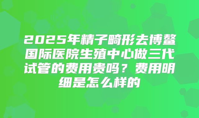 2025年精子畸形去博鳌国际医院生殖中心做三代试管的费用贵吗？费用明细是怎么样的