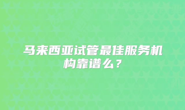 马来西亚试管最佳服务机构靠谱么?