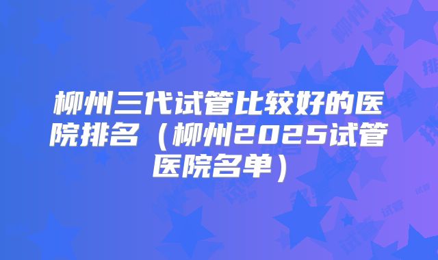 柳州三代试管比较好的医院排名(柳州2025试管医院名单)