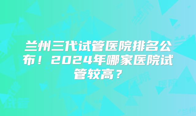 兰州三代试管医院排名公布！2024年哪家医院试管较高？