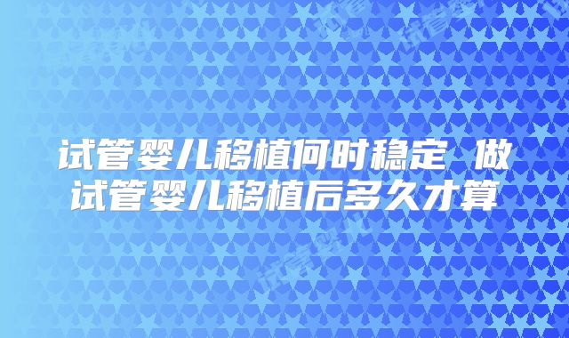 试管婴儿移植何时稳定 做试管婴儿移植后多久才算