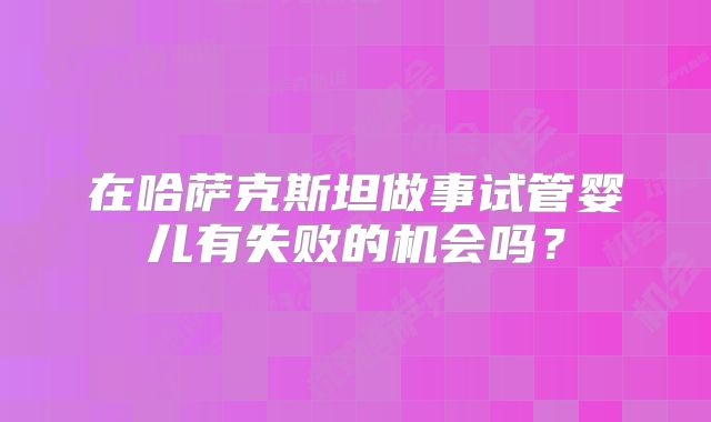 在哈萨克斯坦做事试管婴儿有失败的机会吗？