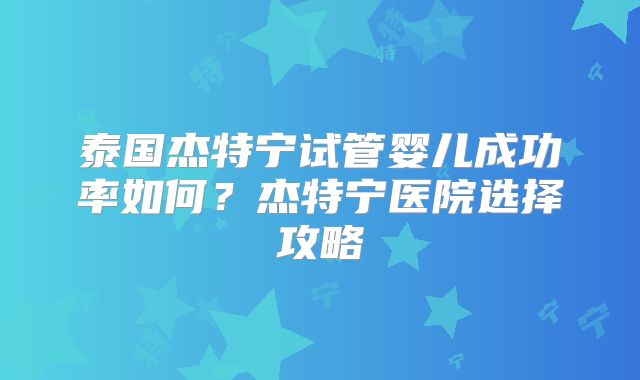 泰国杰特宁试管婴儿成功率如何？杰特宁医院选择攻略