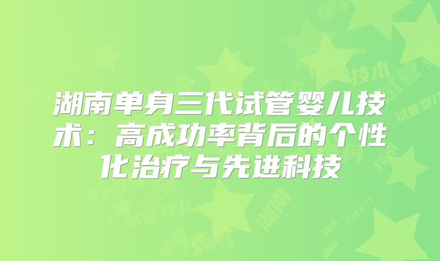 湖南单身三代试管婴儿技术:高成功率背后的个性化治疗与先进科技