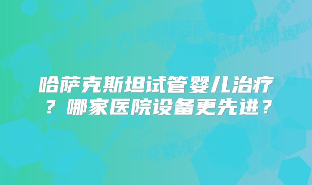 哈萨克斯坦试管婴儿治疗？哪家医院设备更先进？