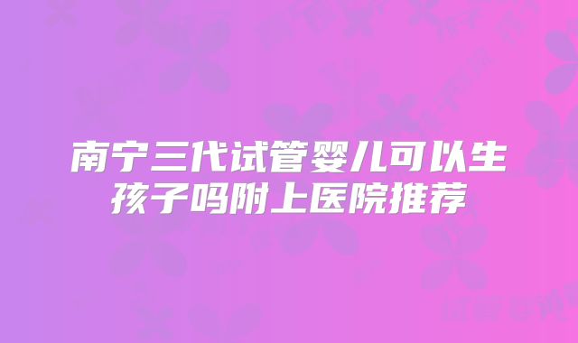南宁三代试管婴儿可以生孩子吗附上医院推荐