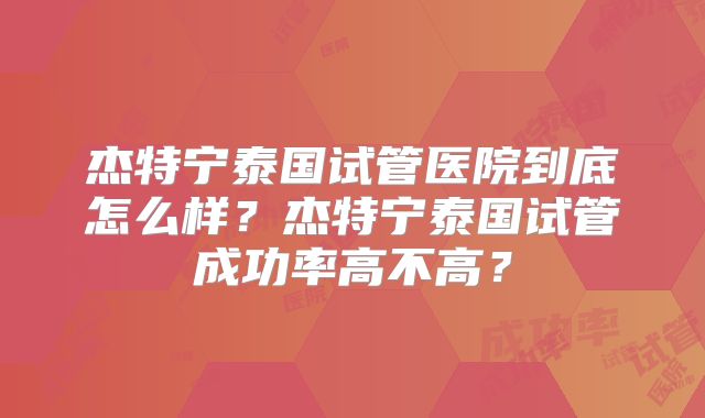杰特宁泰国试管医院到底怎么样？杰特宁泰国试管成功率高不高？