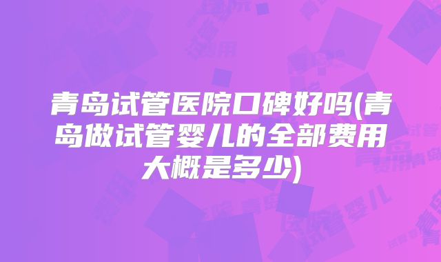 青岛试管医院口碑好吗(青岛做试管婴儿的全部费用大概是多少)