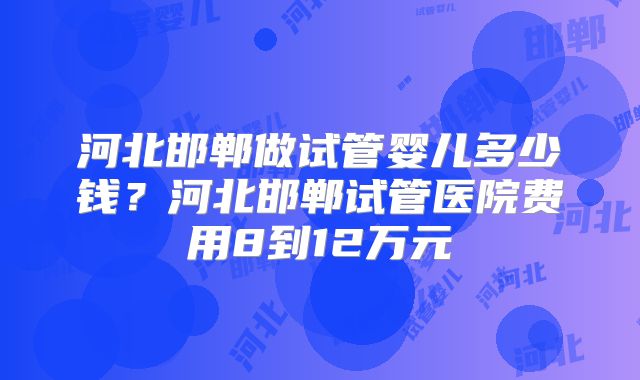 河北邯郸做试管婴儿多少钱？河北邯郸试管医院费用8到12万元