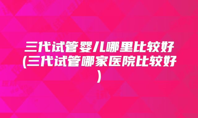 三代试管婴儿哪里比较好(三代试管哪家医院比较好)