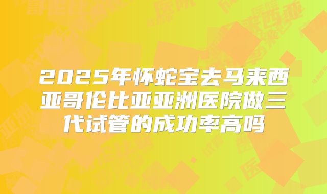 2025年怀蛇宝去马来西亚哥伦比亚亚洲医院做三代试管的成功率高吗