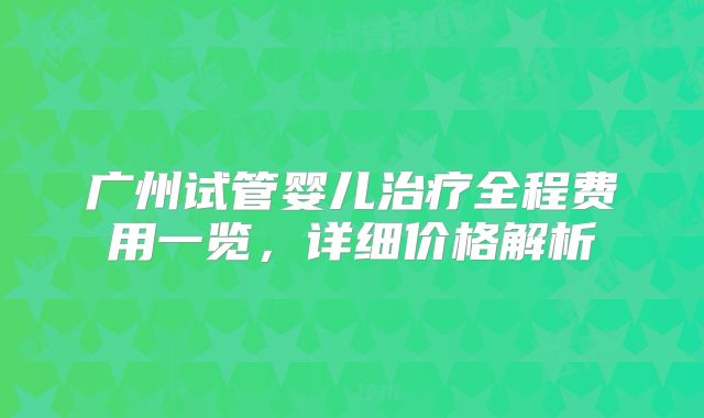 广州试管婴儿治疗全程费用一览,详细价格解析