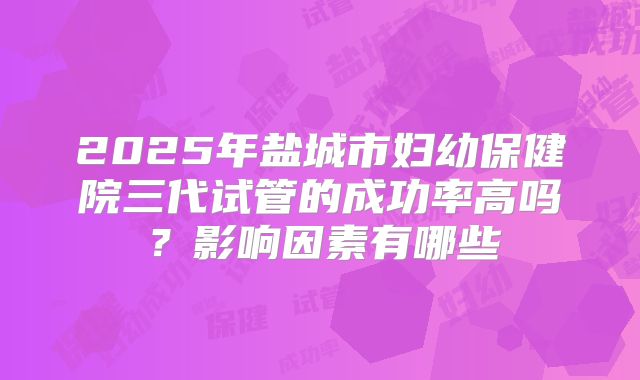 2025年盐城市妇幼保健院三代试管的成功率高吗？影响因素有哪些