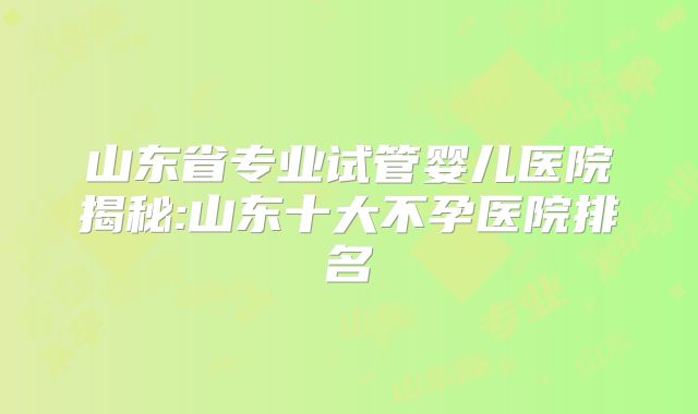 山东省专业试管婴儿医院揭秘:山东十大不孕医院排名