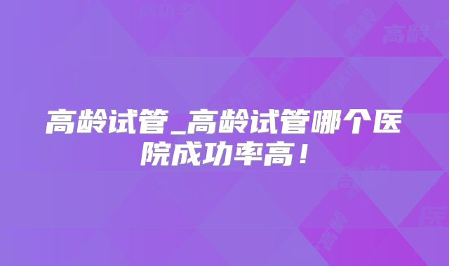 高龄试管_高龄试管哪个医院成功率高！