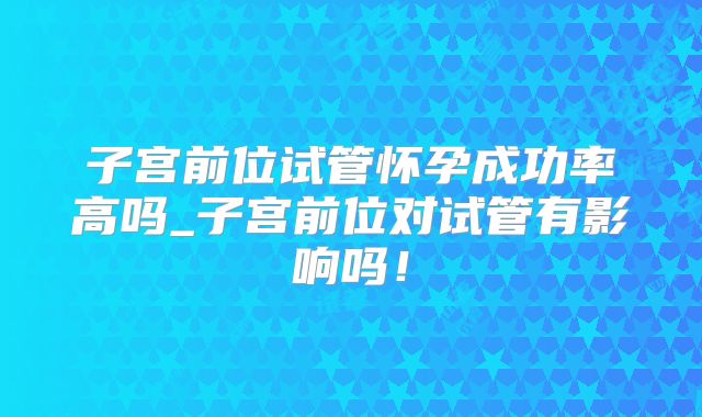 子宫前位试管怀孕成功率高吗_子宫前位对试管有影响吗！