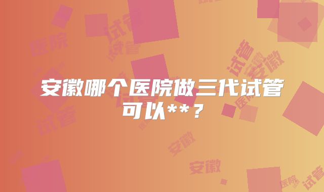安徽哪个医院做三代试管可以**？