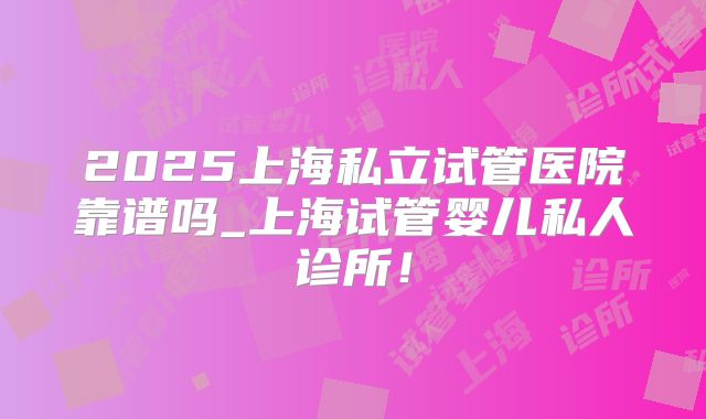 2025上海私立试管医院靠谱吗_上海试管婴儿私人诊所！