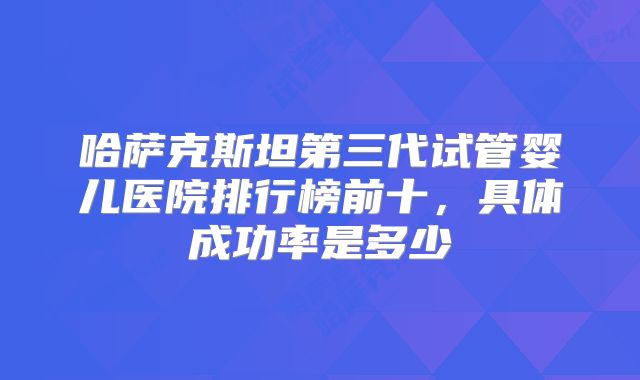 哈萨克斯坦第三代试管婴儿医院排行榜前十，具体成功率是多少