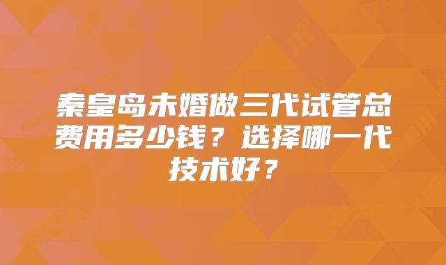 秦皇岛未婚做三代试管总费用多少钱？选择哪一代技术好？