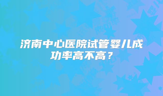 济南中心医院试管婴儿成功率高不高？