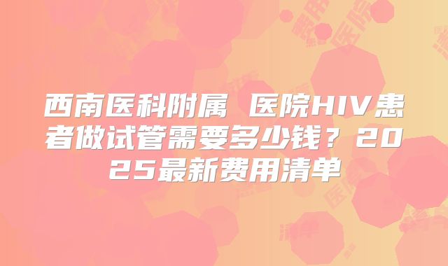 西南医科附属 医院HIV患者做试管需要多少钱？2025最新费用清单
