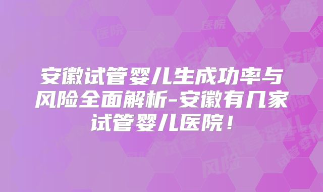 安徽试管婴儿生成功率与风险全面解析-安徽有几家试管婴儿医院!