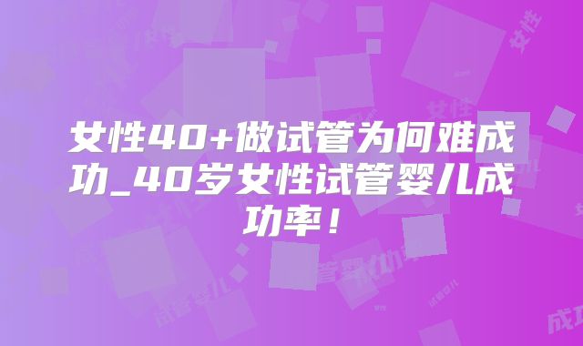 女性40+做试管为何难成功_40岁女性试管婴儿成功率！