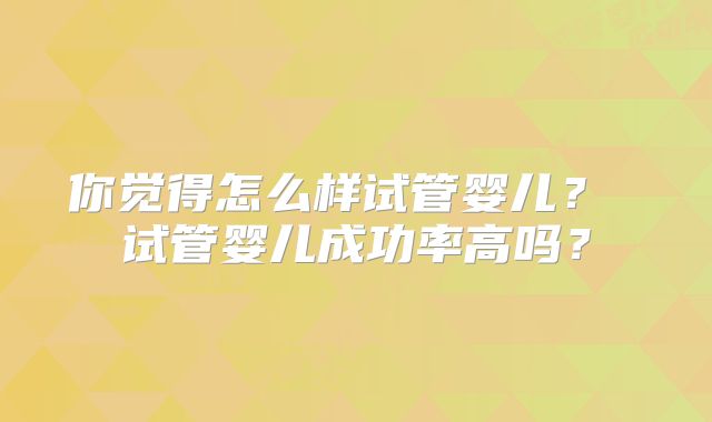 你觉得怎么样试管婴儿？ 试管婴儿成功率高吗？