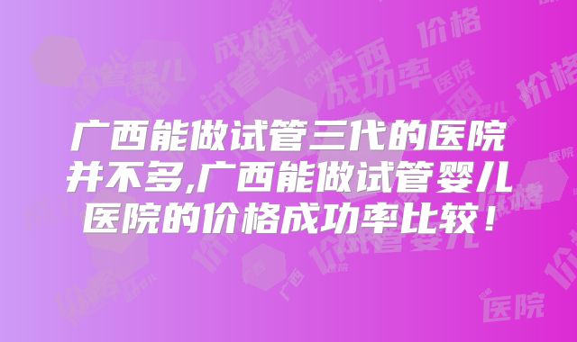 广西能做试管三代的医院并不多,广西能做试管婴儿医院的价格成功率比较！