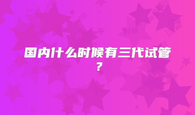 国内什么时候有三代试管？