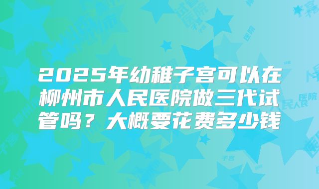 2025年幼稚子宫可以在柳州市人民医院做三代试管吗?大概要花费多少钱