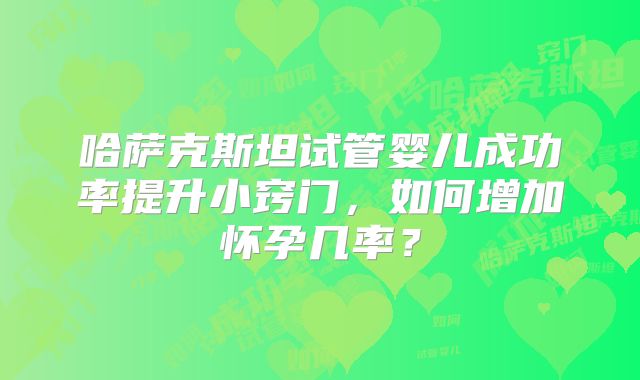 哈萨克斯坦试管婴儿成功率提升小窍门，如何增加怀孕几率？
