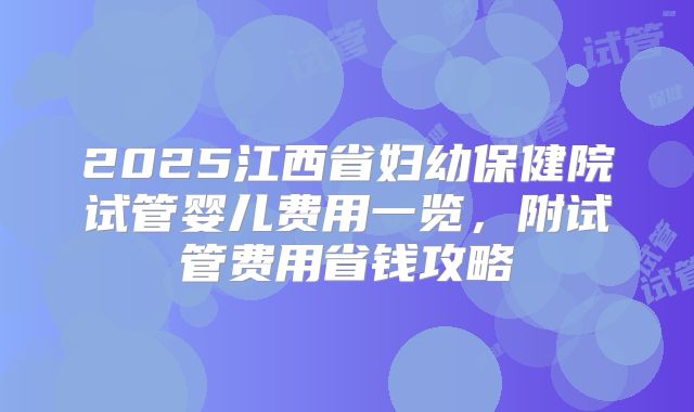 2025江西省妇幼保健院试管婴儿费用一览，附试管费用省钱攻略