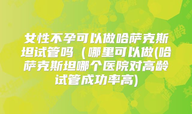 女性不孕可以做哈萨克斯坦试管吗（哪里可以做(哈萨克斯坦哪个医院对高龄试管成功率高)