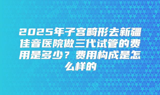 2025年子宫畸形去新疆佳音医院做三代试管的费用是多少？费用构成是怎么样的