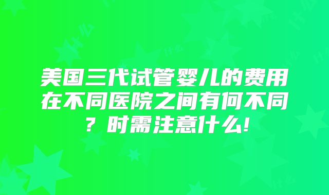 美国三代试管婴儿的费用在不同医院之间有何不同？时需注意什么!