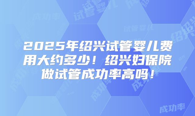 2025年绍兴试管婴儿费用大约多少！绍兴妇保院做试管成功率高吗！