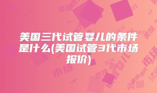 美国三代试管婴儿的条件是什么(美国试管3代市场报价)