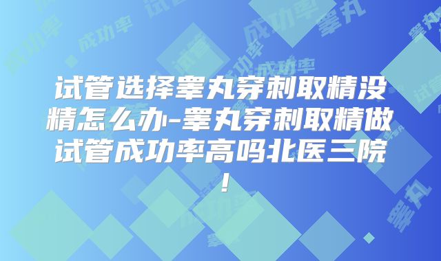 试管选择睾丸穿刺取精没精怎么办-睾丸穿刺取精做试管成功率高吗北医三院!