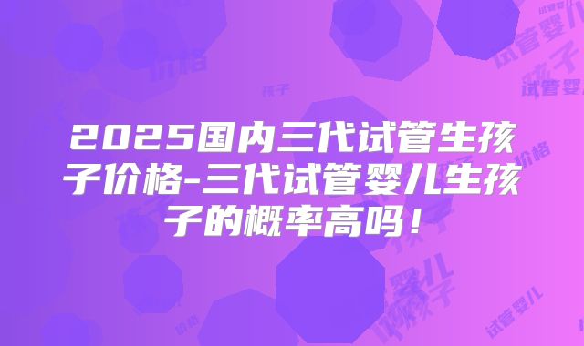 2025国内三代试管生孩子价格-三代试管婴儿生孩子的概率高吗！