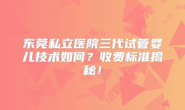 东莞私立医院三代试管婴儿技术如何？收费标准揭秘！