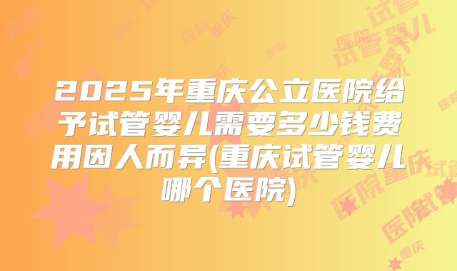 2025年重庆公立医院给予试管婴儿需要多少钱费用因人而异(重庆试管婴儿哪个医院)