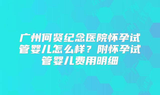 广州何贤纪念医院怀孕试管婴儿怎么样?附怀孕试管婴儿费用明细