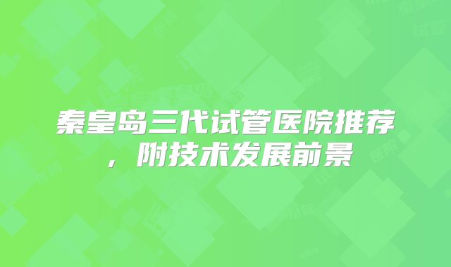秦皇岛三代试管医院推荐,附技术发展前景