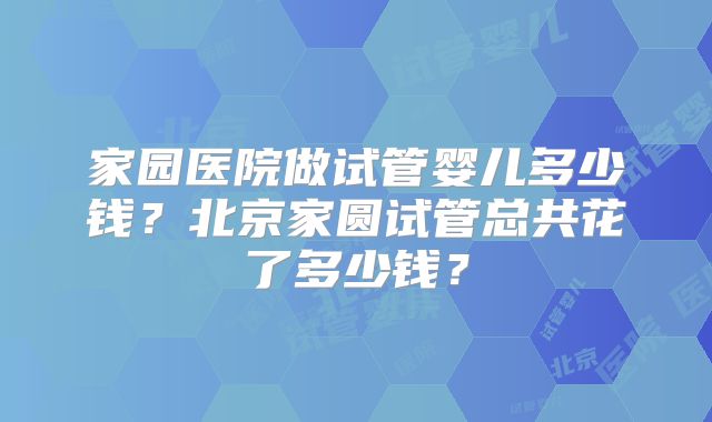 家园医院做试管婴儿多少钱?北京家圆试管总共花了多少钱?
