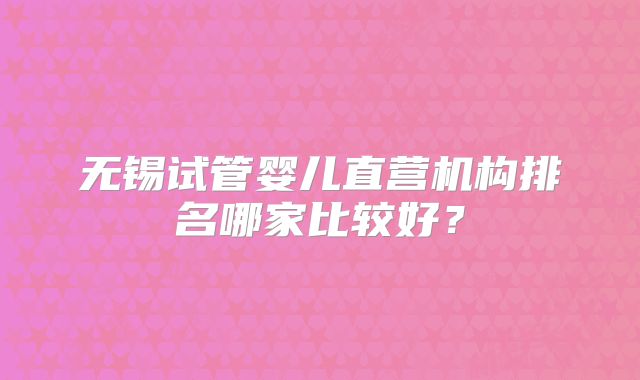 无锡试管婴儿直营机构排名哪家比较好?