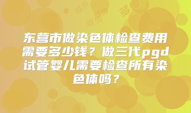 东营市做染色体检查费用需要多少钱?做三代pgd试管婴儿需要检查所有染色体吗?