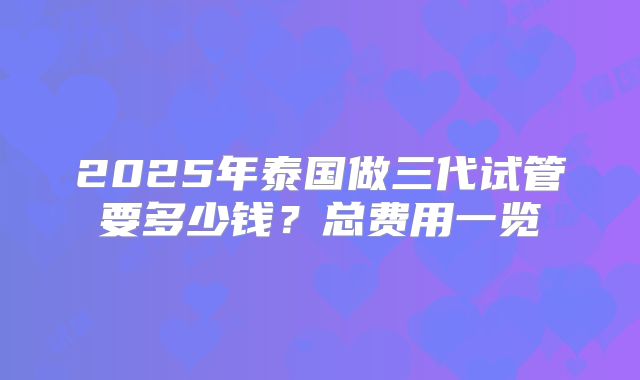 2025年泰国做三代试管要多少钱?总费用一览